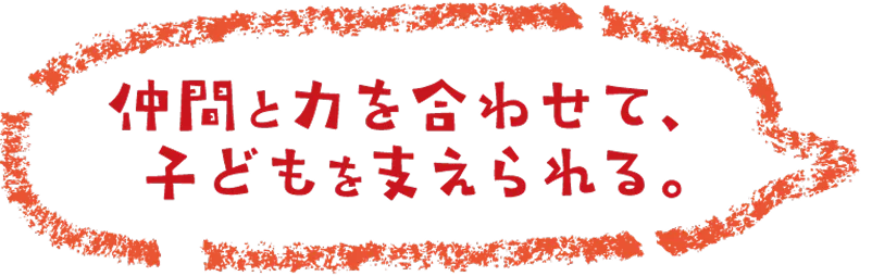 仲間と力を合わせて、子どもを支えられる。